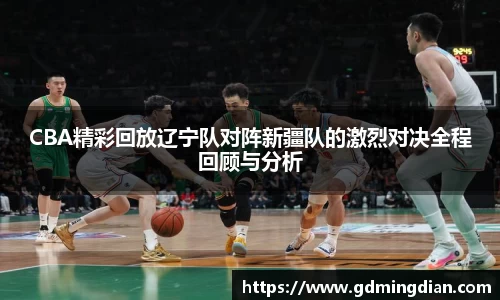 CBA精彩回放辽宁队对阵新疆队的激烈对决全程回顾与分析